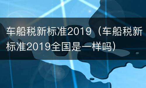 车船税新标准2019（车船税新标准2019全国是一样吗）