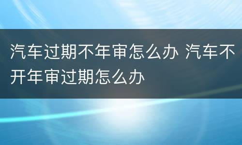 汽车过期不年审怎么办 汽车不开年审过期怎么办