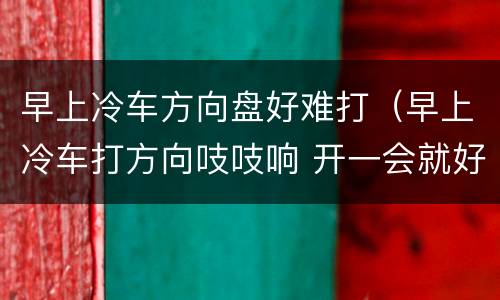 早上冷车方向盘好难打（早上冷车打方向吱吱响 开一会就好了）