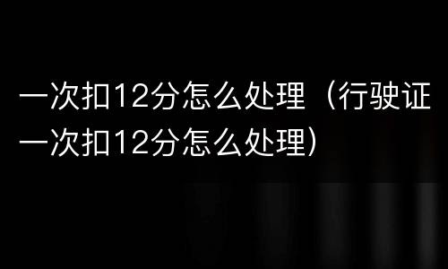 一次扣12分怎么处理（行驶证一次扣12分怎么处理）