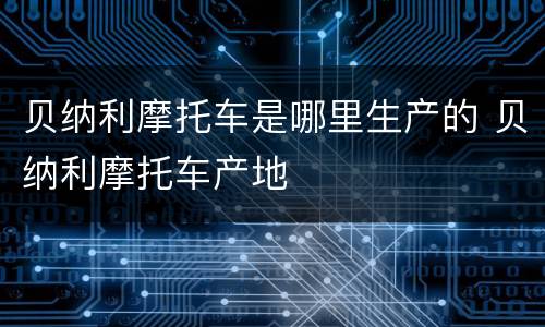 贝纳利摩托车是哪里生产的 贝纳利摩托车产地