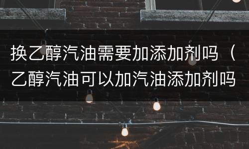 换乙醇汽油需要加添加剂吗（乙醇汽油可以加汽油添加剂吗?）