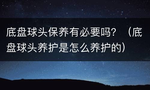 底盘球头保养有必要吗？（底盘球头养护是怎么养护的）
