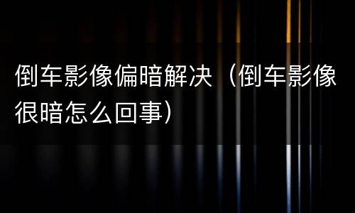 倒车影像偏暗解决（倒车影像很暗怎么回事）