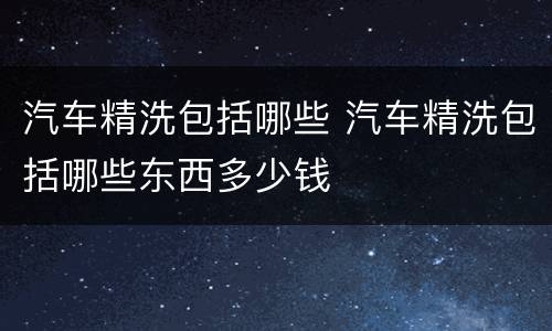 汽车精洗包括哪些 汽车精洗包括哪些东西多少钱