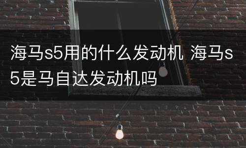 海马s5用的什么发动机 海马s5是马自达发动机吗