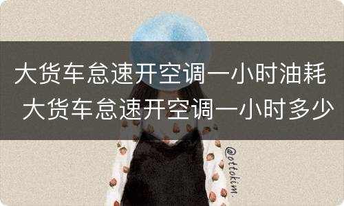 大货车怠速开空调一小时油耗 大货车怠速开空调一小时多少升油
