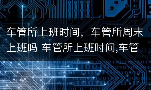 车管所上班时间，车管所周末上班吗 车管所上班时间,车管所周末上班吗