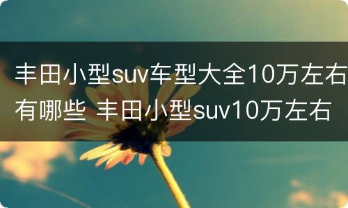 丰田小型suv车型大全10万左右有哪些 丰田小型suv10万左右排行