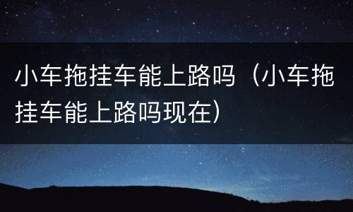 小车拖挂车能上路吗（小车拖挂车能上路吗现在）