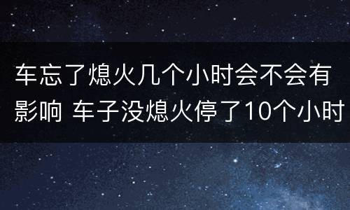 车忘了熄火几个小时会不会有影响 车子没熄火停了10个小时