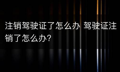 注销驾驶证了怎么办 驾驶证注销了怎么办?