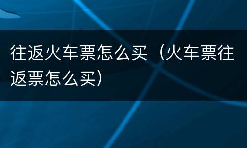 往返火车票怎么买（火车票往返票怎么买）