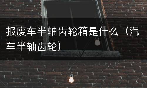 报废车半轴齿轮箱是什么（汽车半轴齿轮）