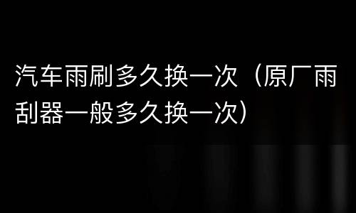 汽车雨刷多久换一次（原厂雨刮器一般多久换一次）