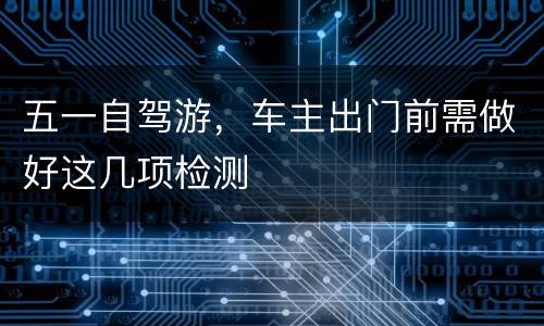 五一自驾游，车主出门前需做好这几项检测