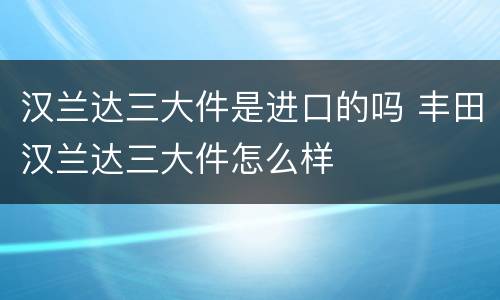 汉兰达三大件是进口的吗 丰田汉兰达三大件怎么样