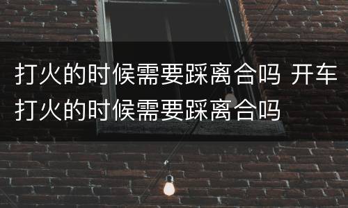打火的时候需要踩离合吗 开车打火的时候需要踩离合吗