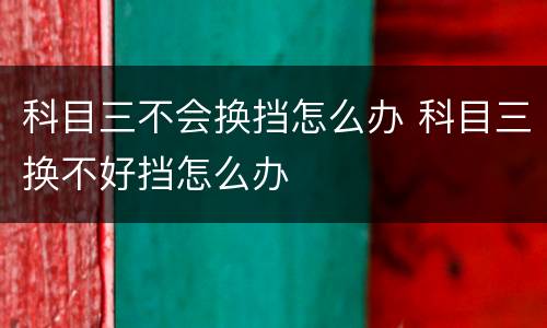 科目三不会换挡怎么办 科目三换不好挡怎么办