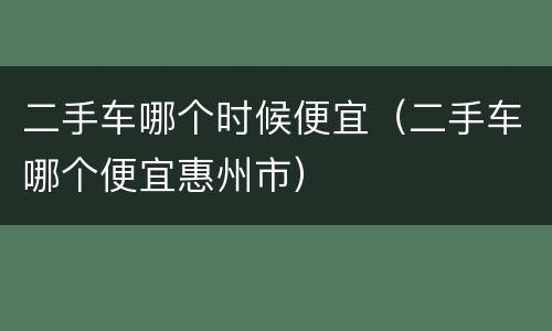 二手车哪个时候便宜（二手车哪个便宜惠州市）