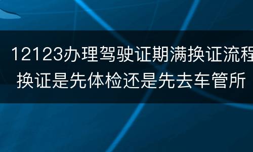 12123办理驾驶证期满换证流程 换证是先体检还是先去车管所