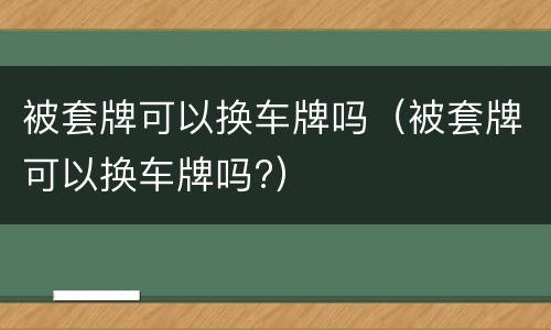 被套牌可以换车牌吗（被套牌可以换车牌吗?）