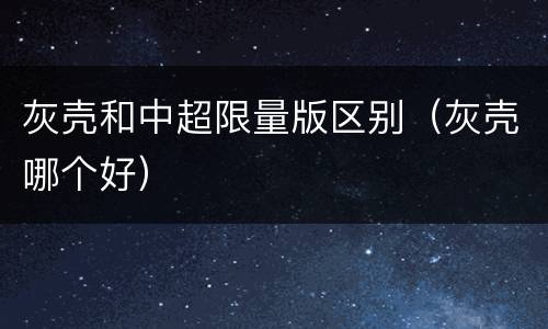 灰壳和中超限量版区别（灰壳哪个好）