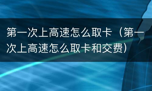 第一次上高速怎么取卡（第一次上高速怎么取卡和交费）