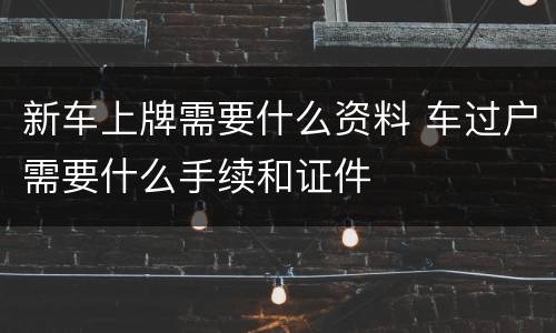 新车上牌需要什么资料 车过户需要什么手续和证件