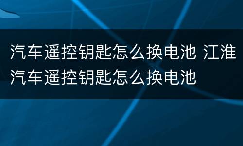 汽车遥控钥匙怎么换电池 江淮汽车遥控钥匙怎么换电池