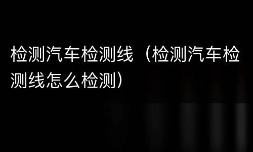 检测汽车检测线（检测汽车检测线怎么检测）
