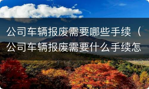 公司车辆报废需要哪些手续（公司车辆报废需要什么手续怎么办）
