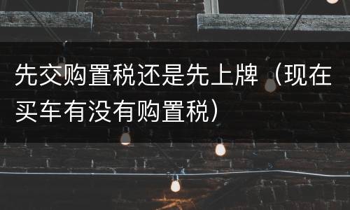 先交购置税还是先上牌（现在买车有没有购置税）