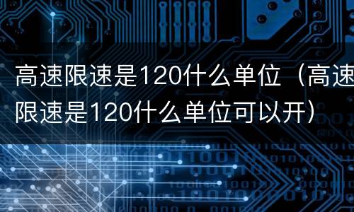 高速限速是120什么单位（高速限速是120什么单位可以开）