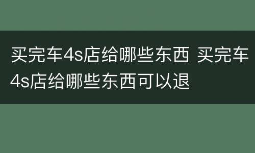 买完车4s店给哪些东西 买完车4s店给哪些东西可以退