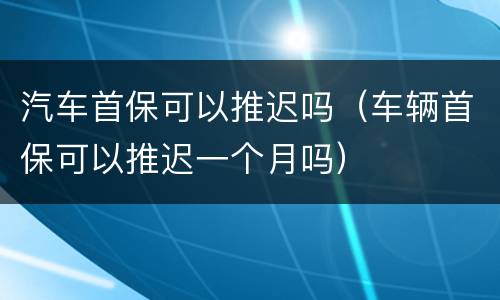 汽车首保可以推迟吗（车辆首保可以推迟一个月吗）