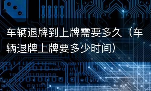 车辆退牌到上牌需要多久（车辆退牌上牌要多少时间）