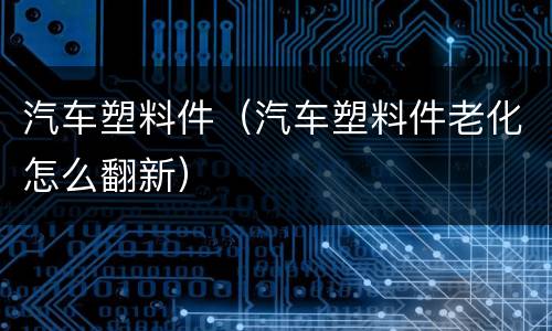 汽车塑料件（汽车塑料件老化怎么翻新）