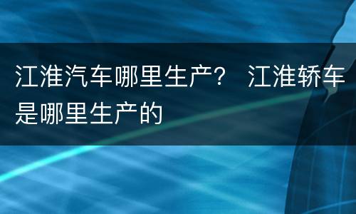 江淮汽车哪里生产？ 江淮轿车是哪里生产的