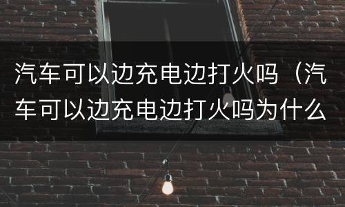 汽车可以边充电边打火吗（汽车可以边充电边打火吗为什么）