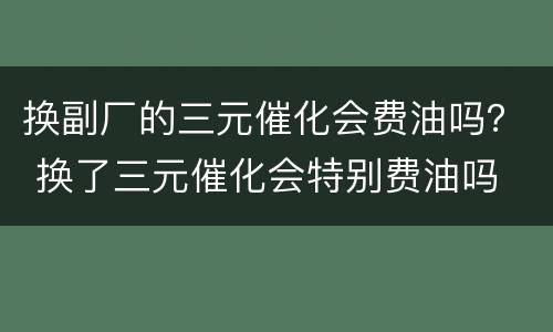 换副厂的三元催化会费油吗？ 换了三元催化会特别费油吗