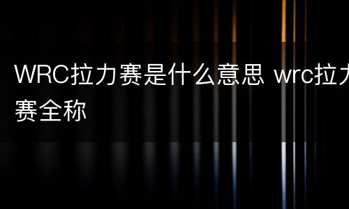 WRC拉力赛是什么意思 wrc拉力赛全称