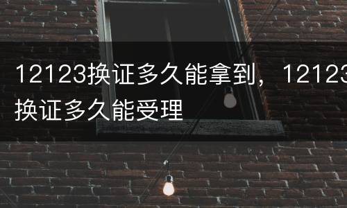 12123换证多久能拿到，12123换证多久能受理