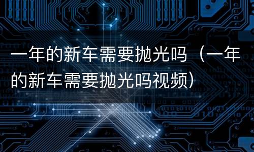 一年的新车需要抛光吗（一年的新车需要抛光吗视频）