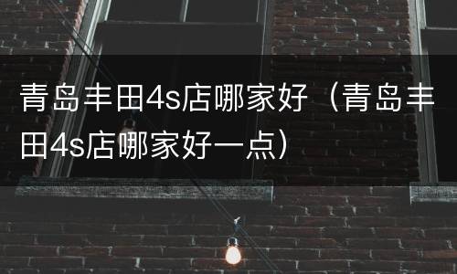 青岛丰田4s店哪家好（青岛丰田4s店哪家好一点）
