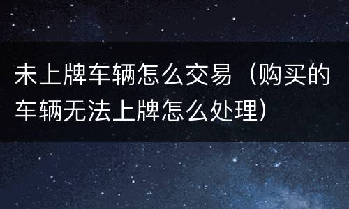 未上牌车辆怎么交易（购买的车辆无法上牌怎么处理）
