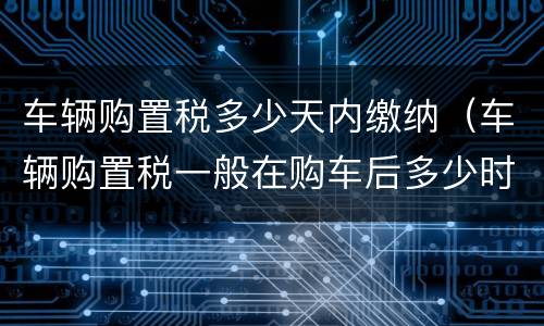 车辆购置税多少天内缴纳（车辆购置税一般在购车后多少时间交）