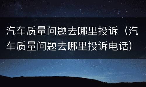 汽车质量问题去哪里投诉（汽车质量问题去哪里投诉电话）