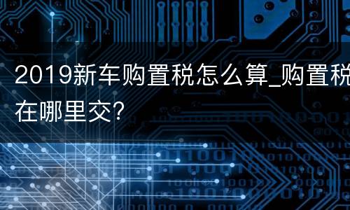 2019新车购置税怎么算_购置税在哪里交?