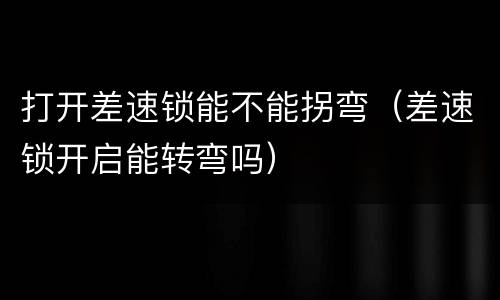 打开差速锁能不能拐弯（差速锁开启能转弯吗）